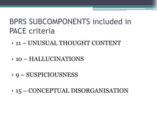 BPRS SUBCOMPONENTS included in
PACE criteria
• 11 – UNUSUAL THOUGHT CONTENT
• 10 – HALLUCINATIONS
• 9 – SUSPICIOUSNESS
• 15 – CONCEPTUAL DISORGANISATION
 