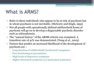 What is ARMS?
• Refer to these individuals who appear to be at risk of psychosis but
in whom psychosis is not inevitable. (McGorry and Singh, 1995)
• Not all people with operationally defined subthreshold forms of
psychosis will go on to develop a diagnosable psychotic disorder
such as schizophrenia.
• The ‘‘natural history’’ of the ARMS criteria was examined. A
transition rate of 41% was demonstrated. (Yung et al., 2003)
• Factors that predict an increased likelihood of the development of
psychosis are –
▫ Long duration of subthreshold (‘prodromal’) symptoms
▫ Poor functioning at presentation
▫ High levels of depressive symptoms
▫ Higher attenuated symptoms (c/f attenuated syndrome)
 