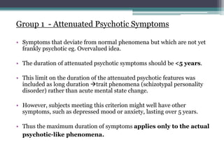 Group 1 - Attenuated Psychotic Symptoms
• Symptoms that deviate from normal phenomena but which are not yet
frankly psychotic eg. Overvalued idea.
• The duration of attenuated psychotic symptoms should be <5 years.
• This limit on the duration of the attenuated psychotic features was
included as long duration trait phenomena (schizotypal personality
disorder) rather than acute mental state change.
• However, subjects meeting this criterion might well have other
symptoms, such as depressed mood or anxiety, lasting over 5 years.
• Thus the maximum duration of symptoms applies only to the actual
psychotic-like phenomena.
 