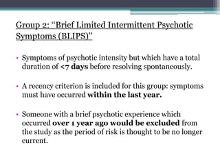 Group 2: ‘‘Brief Limited Intermittent Psychotic
Symptoms (BLIPS)’’
• Symptoms of psychotic intensity but which have a total
duration of <7 days before resolving spontaneously.
• A recency criterion is included for this group: symptoms
must have occurred within the last year.
• Someone with a brief psychotic experience which
occurred over 1 year ago would be excluded from
the study as the period of risk is thought to be no longer
current.
 