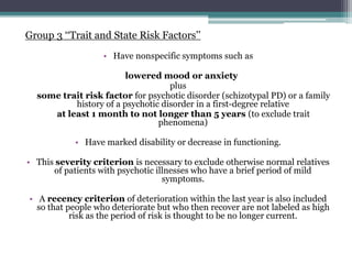 Group 3 ‘‘Trait and State Risk Factors’’
• Have nonspecific symptoms such as
lowered mood or anxiety
plus
some trait risk factor for psychotic disorder (schizotypal PD) or a family
history of a psychotic disorder in a first-degree relative
at least 1 month to not longer than 5 years (to exclude trait
phenomena)
• Have marked disability or decrease in functioning.
• This severity criterion is necessary to exclude otherwise normal relatives
of patients with psychotic illnesses who have a brief period of mild
symptoms.
• A recency criterion of deterioration within the last year is also included
so that people who deteriorate but who then recover are not labeled as high
risk as the period of risk is thought to be no longer current.
 