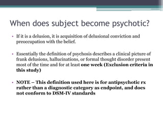 When does subject become psychotic?
• If it is a delusion, it is acquisition of delusional conviction and
preoccupation with the belief.
• Essentially the definition of psychosis describes a clinical picture of
frank delusions, hallucinations, or formal thought disorder present
most of the time and for at least one week (Exclusion criteria in
this study)
• NOTE – This definition used here is for antipsychotic rx
rather than a diagnostic category as endpoint, and does
not conform to DSM-IV standards
 