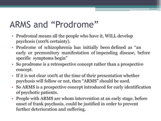 ARMS and “Prodrome”
• Prodromal means all the people who have it, WILL develop
psychosis (100% certainty).
• Prodrome of schizophrenia has initially been defined as “an
early or premonitory manifestation of impending disease, before
specific symptoms begin”
• So prodrome is a retrospective concept rather than a prospective
concept.
• If it is not clear 100% at the time of their presentation whether
psychosis will follow or not, then “ARMS” should be used.
• So ARMS is a prospective concept introduced for early identification
of psychotic patients.
• People with ARMS are whom intervention at an early stage, before
onset of frank psychosis, could be justified in order to prevent
further deterioration and suffering.
 