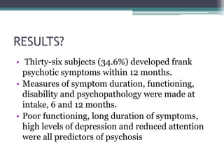 RESULTS?
• Thirty-six subjects (34.6%) developed frank
psychotic symptoms within 12 months.
• Measures of symptom duration, functioning,
disability and psychopathology were made at
intake, 6 and 12 months.
• Poor functioning, long duration of symptoms,
high levels of depression and reduced attention
were all predictors of psychosis
 