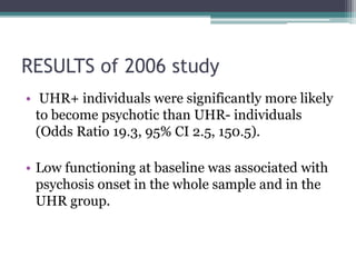 RESULTS of 2006 study
• UHR+ individuals were significantly more likely
to become psychotic than UHR- individuals
(Odds Ratio 19.3, 95% CI 2.5, 150.5).
• Low functioning at baseline was associated with
psychosis onset in the whole sample and in the
UHR group.
 