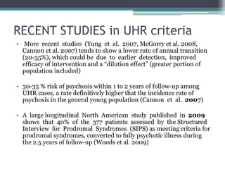 RECENT STUDIES in UHR criteria
• More recent studies (Yung et al. 2007, McGorry et al. 2008,
Cannon et al. 2007) tends to show a lower rate of annual transition
(20-35%), which could be due to earlier detection, improved
efficacy of intervention and a “dilution effect” (greater portion of
population included)
• 30-35 % risk of psychosis within 1 to 2 years of follow-up among
UHR cases, a rate definitively higher that the incidence rate of
psychosis in the general young population (Cannon et al. 2007)
• A large longitudinal North American study published in 2009
shows that 40% of the 377 patients assessed by the Structured
Interview for Prodromal Syndromes (SIPS) as meeting criteria for
prodromal syndromes, converted to fully psychotic illness during
the 2.5 years of follow-up (Woods et al. 2009)
 