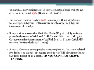 • The annual conversion rate for sample meeting basic symptoms
criteria is around 25% (Koch et al. 2010)
• Rate of conversion reaches 70% in a study with a 110 patient’s
follow-up of 9.6 years, with a mean time to onset of 5.6 years
(Nelson et al. 2008)
• Some authors consider that the Basic (Cognitive) Symptoms
precede the onset of APS and BLIPS according to according to
Comprehensive Assessment of At Risk Mental States (CAARMS)
criteria (Koutsouleris et al. 2009)
• A 2010 German retrospective study exploring the time-related
syndromic sequence preceding the onset of full-blown psychosis
(Shultze-Lutter et al. 2010) DID NOT CONFIRM ABOVE
FINDING.
 