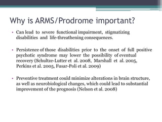 Why is ARMS/Prodrome important?
• Can lead to severe functional impairment, stigmatizing
disabilities and life-threathening consequences.
• Persistence of those disabilities prior to the onset of full positive
psychotic syndrome may lower the possibility of eventual
recovery (Schultze-Lutter et al. 2008, Marshall et al. 2005,
Perkins et al. 2005, Fusar-Poli et al. 2009)
• Preventive treatment could minimize alterations in brain structure,
as well as neurobiological changes, which could lead to substantial
improvement of the prognosis (Nelson et al. 2008)
 