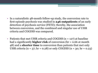 • In a naturalistic 48-month follow-up study, the conversion rate to
ﬁrst-episode psychosis was studied in 246 outpatients of an early
detection of psychosis service (FETZ); thereby, the association
between conversion, and the combined and singular use of UHR
criteria and COGDIS was compared.
• Patients that met UHR criteria and COGDIS (n = 127) at baseline
had a signiﬁcantly higher risk of conversion (hr = 0.66 at month
48) and a shorter time to conversion than patients that met only
UHR criteria (n = 37; hr = 0.28) or only COGDIS (n = 30; hr = 0.23)
 