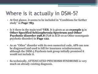 Where is it actually in DSM-5?
• At first glance, it seems to be included in “Conditions for further
study” in Page 783.
• Is it there in the main text? YES. It is given as an example 3 in
Other Specified Schizophrenia Spectrum and Other
Psychotic disorder 298.8 (F28 in ICD-10 as Other nonorganic
psychotic disorder) in Page 122.
• As an “Other” disorder with its own numerical code, APS can now
be diagnosed and used to bill for insurance reimbursement,
although the DSM-5 Psychosis task group initially promised it
would not include it.
• So technically, ATTENUATED PSYCHOSIS SYNDROME is very
much an already existing diagnosis.
 