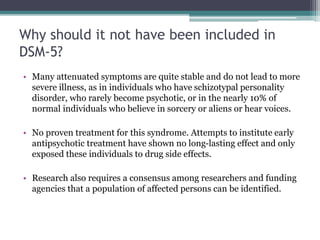 Why should it not have been included in
DSM-5?
• Many attenuated symptoms are quite stable and do not lead to more
severe illness, as in individuals who have schizotypal personality
disorder, who rarely become psychotic, or in the nearly 10% of
normal individuals who believe in sorcery or aliens or hear voices.
• No proven treatment for this syndrome. Attempts to institute early
antipsychotic treatment have shown no long-lasting effect and only
exposed these individuals to drug side effects.
• Research also requires a consensus among researchers and funding
agencies that a population of affected persons can be identified.
 