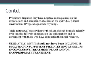 Contd.
• Premature diagnosis may have negative consequences on the
expectations and acceptance of others in the individual’s social
environment (People diagnosed are young).
• Field testing will assess whether the diagnosis can be made reliably
over time by different clinicians on the same patient and in
agreement with those who have conducted the initial research.
• ULTIMATELY, WHY IT should not have been INCLUDED IS
BECAUSE OF INSUFFICIENT FIELD TESTING AS WELL AS
INCONCLUSIVE TREATMENT PLANS AND/OR
INAPPROPRIATE TREATMENT.
 