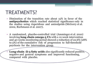 TREATMENTS?
• Diminution of the transition rate about 15% in favor of the
antipsychotics which reached statistical significance only in
the studies using risperidone and amisulpride (McGorry et al.
2002, Rurhmann et al. 2007).
• A randomized, placebo-controlled trial (Amminger et al. 2010)
involving long chain omega-3 FA with a 12-week intervention
and 40-weeks monitoring period showed a reduction of 22.6% (28%
to 5%) of the cumulative risk of progression to full-threshold
psychosis for the intervention group.
• Long-chain Ω-3 fatty acids also significantly reduced positive,
negative and general symptoms and improved functioning,
compared with placebo.
 