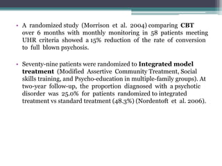 • A randomized study (Morrison et al. 2004) comparing CBT
over 6 months with monthly monitoring in 58 patients meeting
UHR criteria showed a 15% reduction of the rate of conversion
to full blown psychosis.
• Seventy-nine patients were randomized to Integrated model
treatment (Modified Assertive Community Treatment, Social
skills training, and Psycho-education in multiple-family groups). At
two-year follow-up, the proportion diagnosed with a psychotic
disorder was 25.0% for patients randomized to integrated
treatment vs standard treatment (48.3%) (Nordentoft et al. 2006).
 