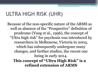 ULTRA HIGH RISK (UHR)
Because of the non-specific nature of the ARMS as
well as absence of the “Prospective” definition of
prodrome (Yung et al., 1996), the concept of
“Ultra high risk” for psychosis was introduced by
researchers in Melbourne, Victoria in 2003,
which has subsequently undergone many
changes, and further studies, the recent one
being in early 2014.
This concept of “Ultra High Risk” is a
refined extension of ARMS
 