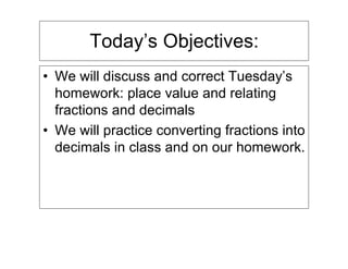 Today’s Objectives:
• We will discuss and correct Tuesday’s
  homework: place value and relating
  fractions and decimals
• We will practice converting fractions into
  decimals in class and on our homework.
 