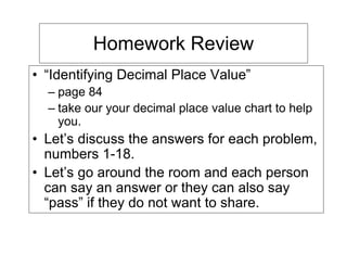 Homework Review
• “Identifying Decimal Place Value”
  – page 84
  – take our your decimal place value chart to help
    you.
• Let’s discuss the answers for each problem,
  numbers 1-18.
• Let’s go around the room and each person
  can say an answer or they can also say
  “pass” if they do not want to share.
 
