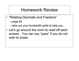 Homework Review
• “Relating Decimals and Fractions”
  – page 84
  – take out your hundredth grids to help you.
• Let’s go around the room to read off each
  answer. You can say “pass” if you do not
  wish to share.
 