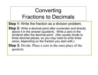 Converting
          Fractions to Decimals
Step 1: Write the fraction as a division problem.
Step 2: Write a decimal point after numerator and directly
  above it in the answer (quotient). Write a zero in the
  dividend after the decimal point. (We usually divide to
  three decimal places, so you may need to write three
  zeros, depending on the fraction you start with.)
Step 3: Divide. Place a zero in the ones place of the
  quotient.
 