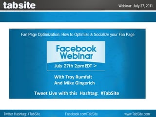 Webinar: July 27, 2011




           Fan Page Optimization: How to Optimize & Socialize your Fan Page




                              With Troy Rumfelt
                              And Mike Gingerich

                     Tweet Live with this  Hashtag:  #TabSite


Twitter Hashtag: #TabSite          Facebook.com/TabSite              www.TabSite.com
 