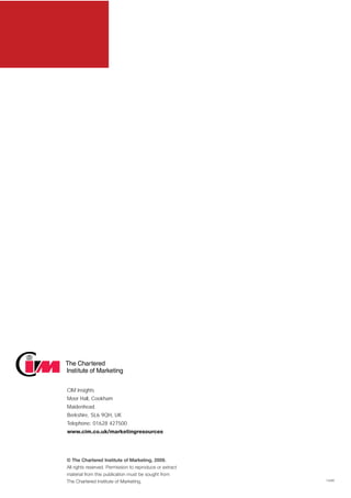 CIM Insights
Moor Hall, Cookham
Maidenhead
Berkshire, SL6 9QH, UK
Telephone: 01628 427500
www.cim.co.uk/marketingresources




© The Chartered Institute of Marketing, 2009.
All rights reserved. Permission to reproduce or extract
material from this publication must be sought from
The Chartered Institute of Marketing.                     14280
 