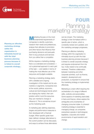 Marketing and the 7Ps:
                                                                                         A brief summary of marketing and how it works




                                                                                                               FOUR
                                                                                  Planning a
                                                                          marketing strategy
                                              M      arketing focuses on the most
                                                     fundamental requirements of
                                              companies to identify customers,
                                                                                         can be chosen. The marketing
                                                                                         strategy is then formalised within a
                                                                                         specific plan of action, which is
Planning an effective
                                              research their needs and preferences,      constantly revised and updated, and
marketing strategy
                                              analyse their attitudes to promotion       the marketing campaign progresses.
within the
                                              and other factors that influence their
organisation is                                                                          Planning an effective marketing
                                              purchasing decisions and persuade
intimately bound up                                                                      strategy within the organisation is
                                              them to buy products and services
with the total                                                                           intimately bound up with the total
                                              from you rather than a competitor.
business planning                                                                        business planning process because it
process because it                            All this requires a marketing strategy     is linked to overall corporate strategy
is linked to overall                          that is co-ordinated and considered —      and requires endorsement from the
corporate strategy...                         not a piecemeal approach to each part      top. It also needs to be continually
                                              of the task — and realistic in terms of    reviewed. Therefore collaboration
                                              making the most effective use of the       between marketing and other
                                              resources and budgets available.           corporate activities, such as finance,
                                                                                         research, development and
                                              Planning a marketing strategy starts
                                                                                         production, is important to ensure that
                                              with a detailed and ongoing
                                                                                         the marketing strategy is implemented
                                              investigation of the market and its sub-
                                                                                         effectively.
                                              markets or segments. Companies look
                                              at the social, political, economic,        Marketing is a team effort requiring the
                                              cultural and technological trends which    orchestration of a range of different
                                              are shaping the market, their own          skills, outlooks and personalities.
                                              position within it and the resources       Some aspects of marketing deal solely
                                              they can marshal to change or              in facts and finance; others explore the
                                              influence it. This is sometimes known      ambiguities and uncertainties of
                                              as the marketing audit.                    changing consumer styles. A coherent
                                                                                         marketing strategy is essential to
                                              A marketing plan defining objectives,
                                                                                         managing change, as companies
                                              targets and performance measures is
                                                                                         everywhere operate in technological,
                                              then developed with a financial
                                                                                         legislative, corporate and market
                                              budget. When specific goals have
                                                                                         environments of rapid transition and
                                              been defined, strategic alternatives to
                                                                                         change.
                                              the current position can be discussed,
                                              and ways to achieve those alternatives


© The Chartered Institute of Marketing 2009                                                www.cim.co.uk/marketingresources | 8
 