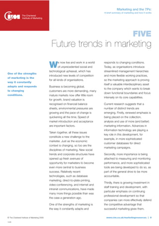 Marketing and the 7Ps:
                                                                                      A brief summary of marketing and how it works




                                                                                                                 FIVE
                                                Future trends in marketing
                                                     e now live and work in a world   responds to changing conditions.
                                              W      of unprecedented social and
                                              technological upheaval, which has
                                                                                      Today, as organisations introduce
                                                                                      streamlined management hierarchies
One of the strengths
                                              introduced new levels of competition    and more flexible working practices,
of marketing is the
                                              for all kinds of organisations.         so the marketing approach is proving
way it constantly
                                                                                      itself a valuable interdisciplinary asset
adapts and responds                           Business is becoming global,
                                                                                      to the company which wants to break
to changing                                   customers are more demanding, many
                                                                                      down functional boundaries and focus
conditions.                                   mature markets now offer little room
                                                                                      intensely on its core capabilities.
                                              for growth, brand valuation is
                                              recognised on financial balance         Current research suggests that a
                                              sheets, environmental pressures are     number of distinct trends are
                                              growing and the pace of change is       emerging. Firstly, renewed emphasis is
                                              quickening all the time. Speed of       being placed on the collection,
                                              market introduction and acceptance      analysis and use of more (and better)
                                              are important factors.                  marketing information. Advances in
                                                                                      information technology are playing a
                                              Taken together, all these issues
                                                                                      key role in this development, for
                                              constitute a new challenge to the
                                                                                      example, in more sophisticated
                                              marketer. Just as the economic
                                                                                      customer databases for direct
                                              context is changing, so too are the
                                                                                      marketing campaigns.
                                              disciplines of marketing. New social
                                              trends and corporate structures have    Secondly, more importance is being
                                              opened up fresh avenues of              attached to measuring and monitoring
                                              opportunity for marketers to become     performance, and more sophisticated
                                              even more central to business           tools are being developed to do so, as
                                              success. Relatively recent              part of the general drive to be more
                                              technologies, such as database          accountable.
                                              marketing, direct-to-plate printing,
                                                                                      Thirdly, there is growing investment in
                                              video-conferencing, and internet and
                                                                                      staff training and development, with
                                              intranet communications, have made
                                                                                      particular emphasis on continuing
                                              many more things possible than was
                                                                                      professional development so that
                                              the case a generation ago.
                                                                                      companies can more effectively defend
                                              One of the strengths of marketing is    the competitive advantage that
                                              the way it constantly adapts and        successful marketing gives them.


© The Chartered Institute of Marketing 2009                                             www.cim.co.uk/marketingresources | 9
14280
 