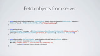 Fetch objects from server

- (void)applicationDidFinishLaunching:(UIApplication*)application withOptions:(NSDictionary*)options {
   RKClient* client = [RKClient clientWithBaseURL:@"http://restkit.org"];
}


- (void)loadContact {
   RKObjectManager* manager = [RKObjectManager objectManagerWithBaseURL:@"http://restkit.org"];
   [manager loadObjectsAtResourcePath:@"/contacts/1" objectClass:[Contact class] delegate:self]
}


- (void)objectLoader:(RKObjectLoader*)objectLoader didLoadObjects:(NSArray*)objects {
   Contact* contact = [objects objectAtIndex:0];
   NSLog(@"Loaded Contact ID #%@ -> Name: %@, Company: %@",
             contact.id, contact.name, contact.company);
}
 