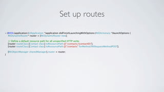 Set up routes

- (BOOL)application:(UIApplication *)application didFinishLaunchingWithOptions:(NSDictionary *)launchOptions {
   RKDynamicRouter* router = [RKDynamicRouter new];

    // Define a default resource path for all unspecified HTTP verbs
    [router routeClass:[Contact class] toResourcePath:@"/contacts/(contactID)"];
    [router routeClass:[Contact class] toResourcePath:@"/contacts" forMethod:RKRequestMethodPOST];

    [RKObjectManager sharedManager].router = router;
}
 