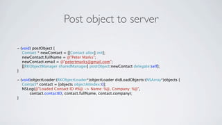 Post object to server

- (void) postObject {
   Contact * newContact = [[Contact alloc] init];
   newContact.fullName = @"Peter Marks";
   newContact.email = @"petertmarks@gmail.com";
   [[RKObjectManager sharedManager] postObject:newContact delegate:self];
}

- (void)objectLoader:(RKObjectLoader*)objectLoader didLoadObjects:(NSArray*)objects {
   Contact* contact = [objects objectAtIndex:0];
   NSLog(@"Loaded Contact ID #%@ -> Name: %@, Company: %@",
       contact.contactID, contact.fullName, contact.company);
}
 