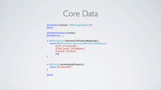 Core Data
@interface Contact : RKManagedObject {}
@end

@implementation Contact
@synthesize ...;

+ (NSDictionary*)elementToPropertyMappings {
  return [NSDictionary dictionaryWithKeysAndObjects:
       @"id", @"contactID",
       @"full_name", @"fullName",
       @"email", @"email",
       nil];
}


+ (NSString*)primaryKeyProperty {
  return @"contactID";
}

@end
 