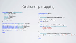 Relationship mapping
@interface Project : RKManagedObject {
  NSNumber* _projectID;                                      @implementation Project
  NSString* _name;                                           @dynamic ...;
  NSString* _description;
  NSString* _userID;                                         + (NSDictionary*)elementToPropertyMappings {...}
  User* _user;
  NSArray* _tasks;                                           - (NSString*) primaryKeyProperty {
}                                                               return projectID;
                                                             }
@property   (nonatomic,   retain)   NSNumber* projectID;
@property   (nonatomic,   retain)   NSString* name;          + (NSDictionary*)elementToRelationshipMappings {
@property   (nonatomic,   retain)   NSString* description;     return [NSDictionary dictionaryWithKeysAndObjects:
@property   (nonatomic,   retain)   NSString* userID;               @"user", @"user",
@property   (nonatomic,   retain)   User* user;                     @"tasks", @"tasks",
@property   (nonatomic,   retain)   NSArray* tasks;                 nil];
                                                             }
@end
                                                             + (NSDictionary*)relationshipToPrimaryKeyPropertyMappings {
                                                               return [NSDictionary dictionaryWithObject:@"userID" forKey:@"user"];
                                                             }

                                                             @end
 
