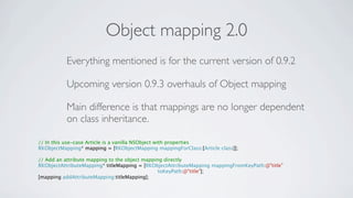 Object mapping 2.0
          Everything mentioned is for the current version of 0.9.2

          Upcoming version 0.9.3 overhauls of Object mapping

          Main difference is that mappings are no longer dependent
          on class inheritance.

// In this use-case Article is a vanilla NSObject with properties
RKObjectMapping* mapping = [RKObjectMapping mappingForClass:[Article class]];

// Add an attribute mapping to the object mapping directly
RKObjectAttributeMapping* titleMapping = [RKObjectAttributeMapping mappingFromKeyPath:@"title"
                                                toKeyPath:@"title"];
[mapping addAttributeMapping:titleMapping];
 