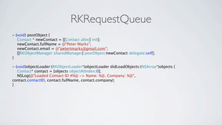 RKRequestQueue
- (void) postObject {
   Contact * newContact = [[Contact alloc] init];
   newContact.fullName = @"Peter Marks";
   newContact.email = @"petertmarks@gmail.com";
   [[RKObjectManager sharedManager] postObject:newContact delegate:self];
}

- (void)objectLoader:(RKObjectLoader*)objectLoader didLoadObjects:(NSArray*)objects {
   Contact* contact = [objects objectAtIndex:0];
   NSLog(@"Loaded Contact ID #%@ -> Name: %@, Company: %@",
contact.contactID, contact.fullName, contact.company);
}
 