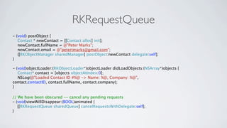 RKRequestQueue
- (void) postObject {
   Contact * newContact = [[Contact alloc] init];
   newContact.fullName = @"Peter Marks";
   newContact.email = @"petertmarks@gmail.com";
   [[RKObjectManager sharedManager] postObject:newContact delegate:self];
}

- (void)objectLoader:(RKObjectLoader*)objectLoader didLoadObjects:(NSArray*)objects {
   Contact* contact = [objects objectAtIndex:0];
   NSLog(@"Loaded Contact ID #%@ -> Name: %@, Company: %@",
contact.contactID, contact.fullName, contact.company);
}

// We have been obscured -- cancel any pending requests
- (void)viewWillDisappear:(BOOL)animated {
   [[RKRequestQueue sharedQueue] cancelRequestsWithDelegate:self];
}
 