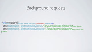 Background requests

- (void)backgroundUpload {
   RKRequest* request = [[RKClient sharedClient] post:@"somewhere" delegate:self];
   request.backgroundPolicy = RKRequestBackgroundPolicyNone; // Take no action with regard to backgrounding
   request.backgroundPolicy = RKRequestBackgroundPolicyCancel; // If the app switches to the background, cancel the request
   request.backgroundPolicy = RKRequestBackgroundPolicyContinue; // Continue the request in the background
   request.backgroundPolicy = RKRequestBackgroundPolicyRequeue; // Cancel the request and place it back on the queue for next
activation
}
 