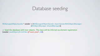 Database seeding

RKManagedObjectSeeder* seeder = [RKManagedObjectSeeder objectSeederWithObjectManager:
                              [RKObjectManager sharedManager]];

// Seed the database with User objects. The class will be inferred via element registration
[seeder seedObjectsFromFiles:@"users.json", nil];
 