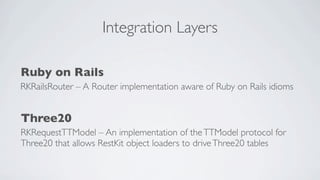 Integration Layers

Ruby on Rails
RKRailsRouter – A Router implementation aware of Ruby on Rails idioms


Three20
RKRequestTTModel – An implementation of the TTModel protocol for
Three20 that allows RestKit object loaders to drive Three20 tables
 