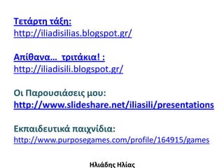 Τετάρτη τάξη:
http://iliadisilias.blogspot.gr/

Απίθανα… τριτάκια! :
http://iliadisili.blogspot.gr/

Οι Παρουςιάςεισ μου:
http://www.slideshare.net/iliasili/presentations

Εκπαιδευτικά παιχνίδια:
http://www.purposegames.com/profile/164915/games

                    Ηλιάδησ Ηλίασ
 