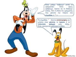 Όηαν μιλάμε "κόβοςμε" απλά ηο
         γπαμμαηάκι.        Όηαν      όμυρ
         γπάθοςμε, ππέπει να ηο δείξοςμε
         κιόλαρ. Τόηε ηη θέζη ηος γπάμμαηορ
         πος σάνεηαι ηην παίπνει ένα
         ζημαδάκι ( ’ )

Το ζημαδάκι ’ λέγεηαι απόζηποθορ και
μπαίνει όηαν σάνεηαι ηο ππώηο ή ηο
ηελεςηαίο     γπάμμα      μιαρ       λέξηρ.
Έηζι, ακούγονηαι καλύηεπα οι λέξειρ.




                                        Ηλιάδης Ηλίας
 