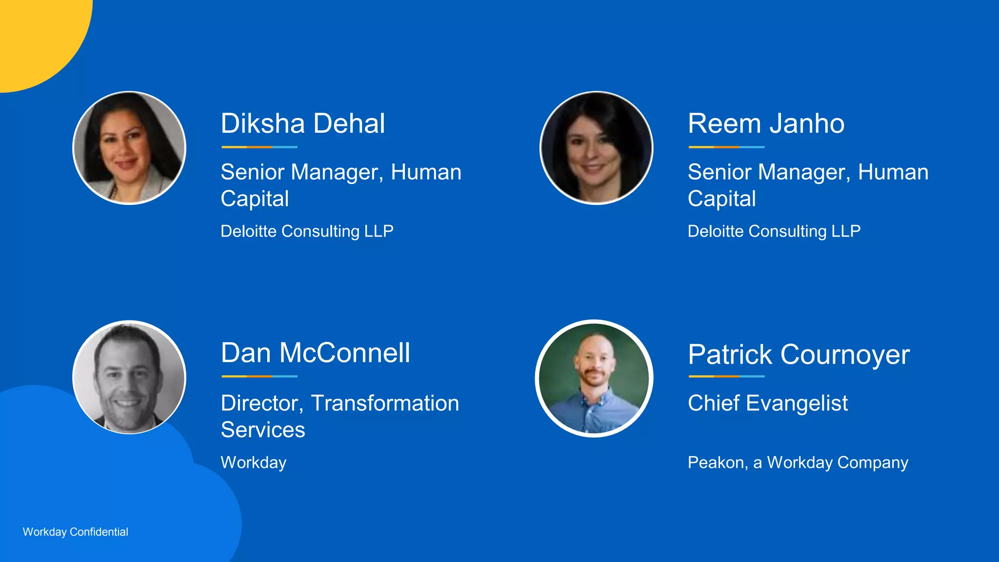 Workday Confidential
Dan McConnell
Director, Transformation
Services
Workday
Patrick Cournoyer
Chief Evangelist
Peakon, a Workday Company
Diksha Dehal
Senior Manager, Human
Capital
Deloitte Consulting LLP
Reem Janho
Senior Manager, Human
Capital
Deloitte Consulting LLP
 