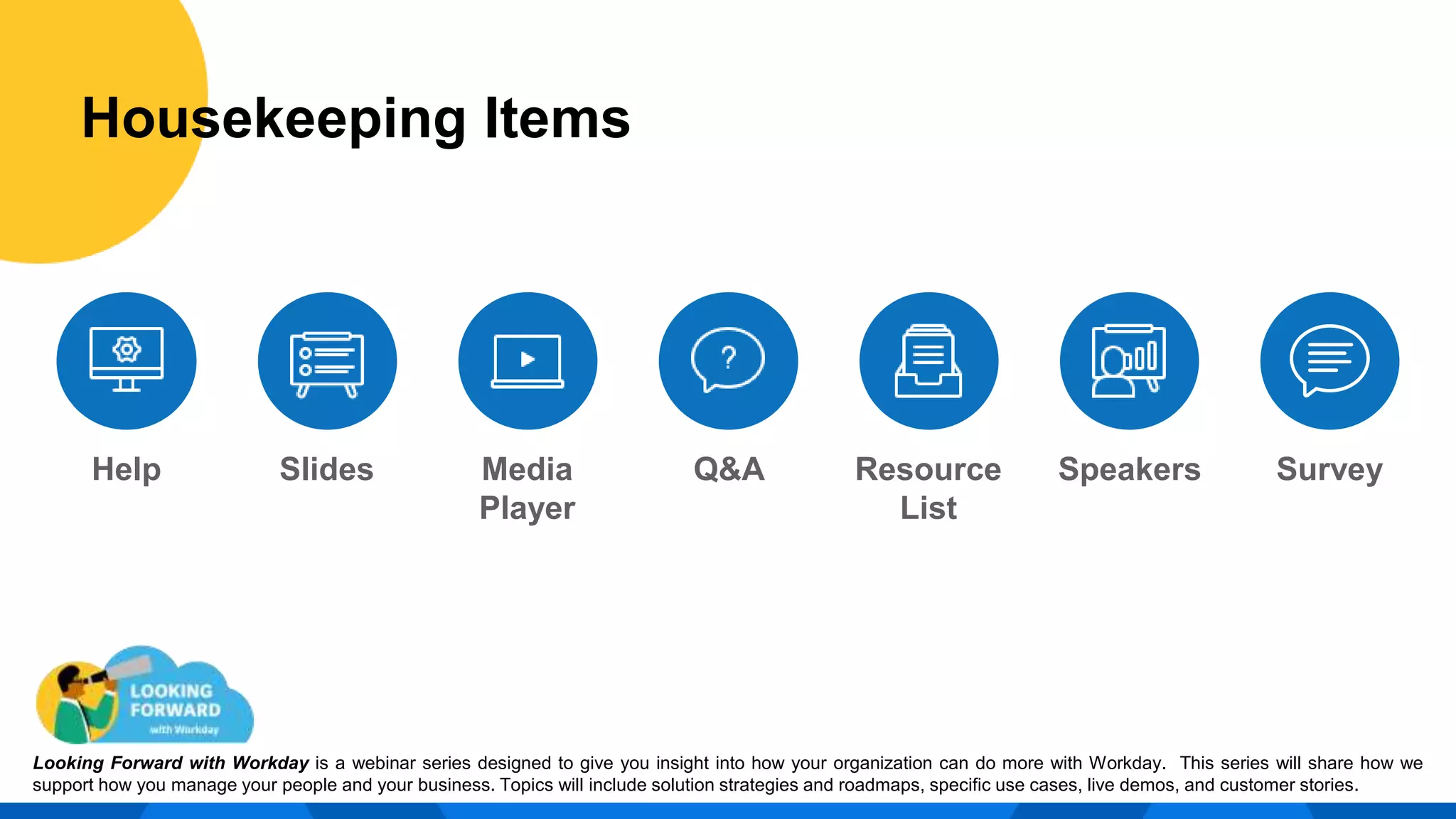 Help Slides Media
Player
Resource
List
Q&A
Housekeeping Items
Speakers Survey
Housekeeping Items
Looking Forward with Workday is a webinar series designed to give you insight into how your organization can do more with Workday. This series will share how we
support how you manage your people and your business. Topics will include solution strategies and roadmaps, specific use cases, live demos, and customer stories.
 