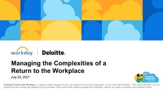 Managing the Complexities of a
Return to the Workplace
Looking Forward with Workday is a webinar series designed to give you insight into how your organization can do more with Workday. This series will share how we
support how you manage your people and your business. Topics will include solution strategies and roadmaps, specific use cases, live demos, and customer stories.
July 29, 2021
 