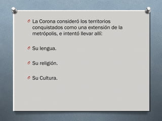 O La Corona consideró los territorios
conquistados como una extensión de la
metrópolis, e intentó llevar allí:
O Su lengua.
O Su religión.
O Su Cultura.