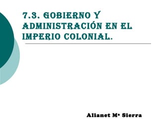 7.3. Gobierno y
administración en el
imperio colonial.
Alianet Mª Sierra
 