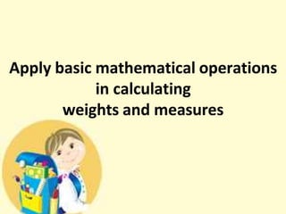 Apply basic mathematical operations
in calculating
weights and measures
 