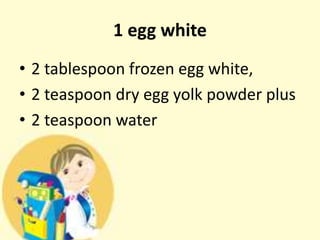 1 egg white
• 2 tablespoon frozen egg white,
• 2 teaspoon dry egg yolk powder plus
• 2 teaspoon water
 