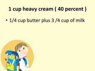 1 cup heavy cream ( 40 percent )
• 1/4 cup butter plus 3 /4 cup of milk
 