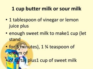 1 cup butter milk or sour milk
• 1 tablespoon of vinegar or lemon
juice plus
• enough sweet milk to make1 cup (let
stand
• for 5 minutes), 1 ¾ teaspoon of
cream of
• of tartar plus1 cup of sweet milk
 