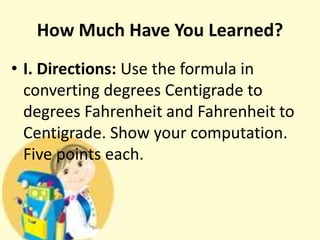 How Much Have You Learned?
• I. Directions: Use the formula in
converting degrees Centigrade to
degrees Fahrenheit and Fahrenheit to
Centigrade. Show your computation.
Five points each.
 